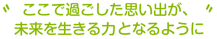 ここで過ごした思い出が、
未来を生きる力となるように