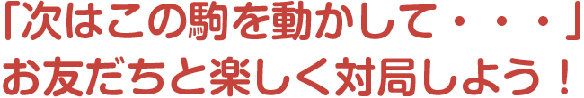 「次はこの駒を動かして・・・」
お友だちと楽しく対局しよう！