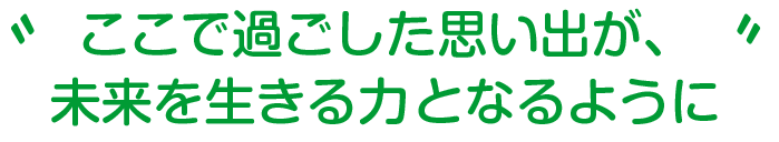 ここで過ごした思い出が、
未来を生きる力となるように