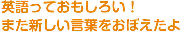 「英語っておもしろい！
また新しい言葉をおぼえたよ