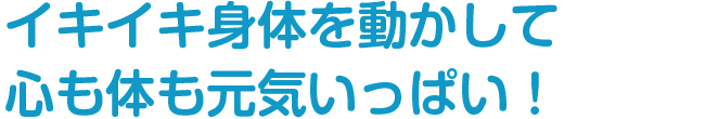 イキイキ身体を動かして
心も体も元気いっぱい！